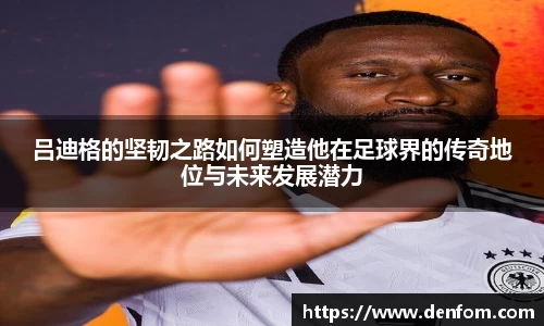 吕迪格的坚韧之路如何塑造他在足球界的传奇地位与未来发展潜力